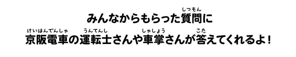 みんなからもらった質問に
京阪電車の運転士さんや車掌さんが答えてくれるよ!